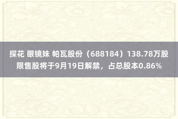 探花 眼镜妹 帕瓦股份（688184）138.78万股限售股将于9月19日解禁，占总股本0.86%