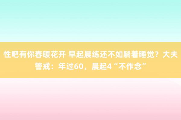 性吧有你春暖花开 早起晨练还不如躺着睡觉？大夫警戒：年过60，晨起4“不作念”