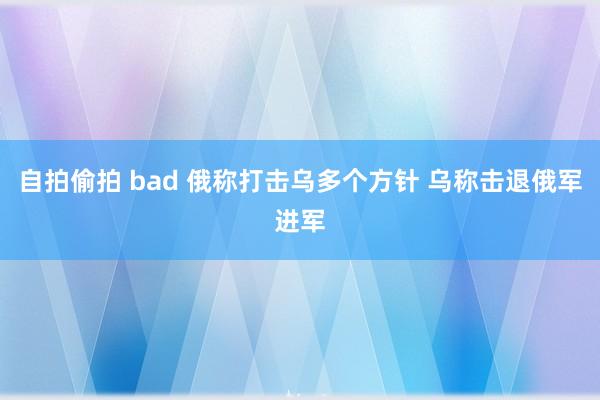 自拍偷拍 bad 俄称打击乌多个方针 乌称击退俄军进军