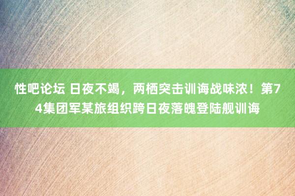 性吧论坛 日夜不竭，两栖突击训诲战味浓！第74集团军某旅组织跨日夜落魄登陆舰训诲