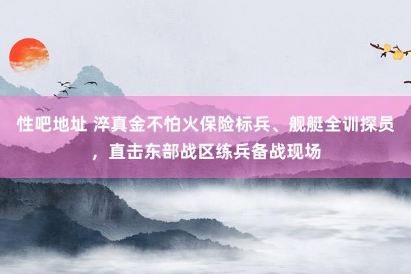 性吧地址 淬真金不怕火保险标兵、舰艇全训探员，直击东部战区练兵备战现场