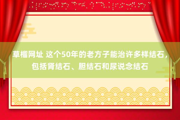 草榴网址 这个50年的老方子能治许多样结石，包括肾结石、胆结石和尿说念结石