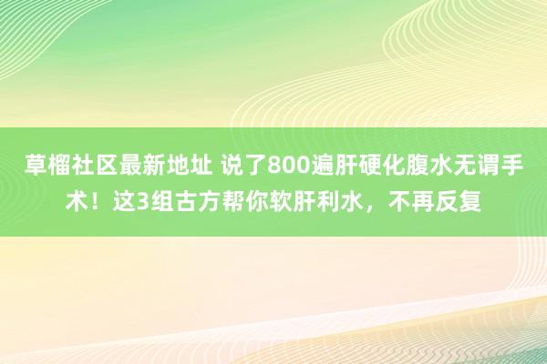 草榴社区最新地址 说了800遍肝硬化腹水无谓手术！这3组古方帮你软肝利水，不再反复