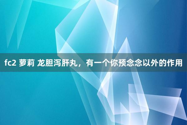 fc2 萝莉 龙胆泻肝丸，有一个你预念念以外的作用