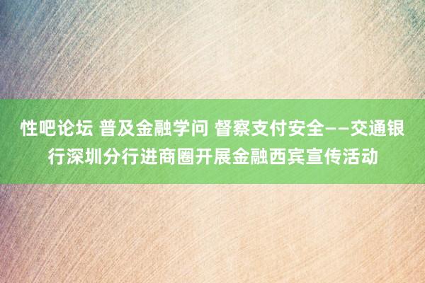 性吧论坛 普及金融学问 督察支付安全——交通银行深圳分行进商圈开展金融西宾宣传活动