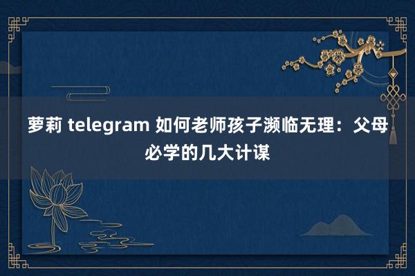 萝莉 telegram 如何老师孩子濒临无理：父母必学的几大计谋