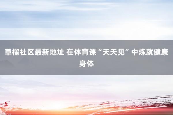 草榴社区最新地址 在体育课“天天见”中炼就健康身体