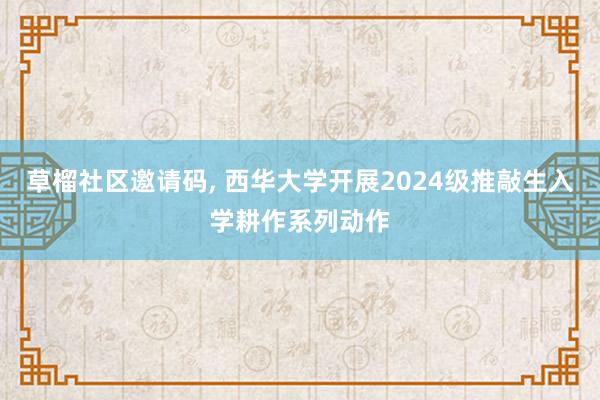 草榴社区邀请码， 西华大学开展2024级推敲生入学耕作系列动作