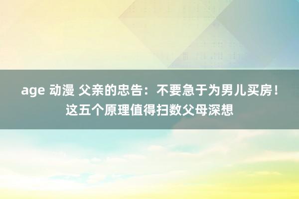 age 动漫 父亲的忠告：不要急于为男儿买房！这五个原理值得扫数父母深想