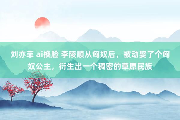 刘亦菲 ai换脸 李陵顺从匈奴后，被动娶了个匈奴公主，衍生出一个稠密的草原民族