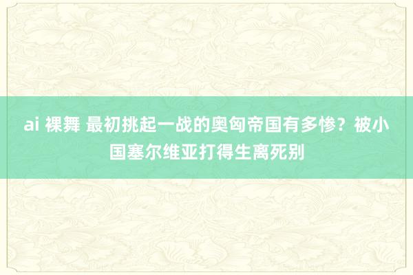 ai 裸舞 最初挑起一战的奥匈帝国有多惨？被小国塞尔维亚打得生离死别