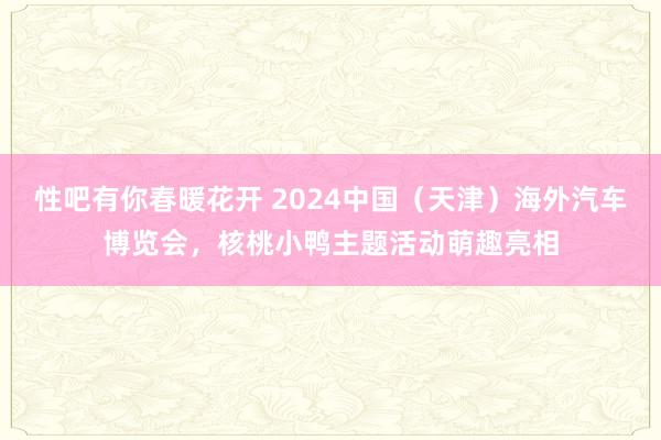 性吧有你春暖花开 2024中国（天津）海外汽车博览会，核桃小鸭主题活动萌趣亮相