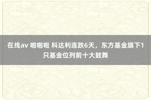 在线av 啪啪啦 科达利连跌6天，东方基金旗下1只基金位列前十大鼓舞