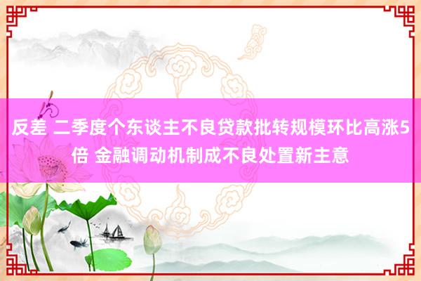 反差 二季度个东谈主不良贷款批转规模环比高涨5倍 金融调动机制成不良处置新主意