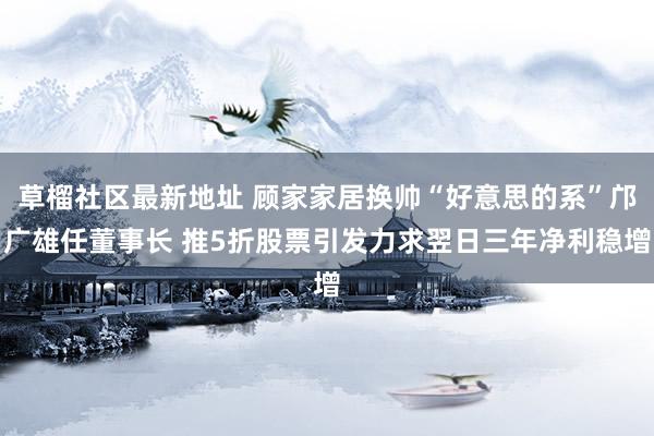 草榴社区最新地址 顾家家居换帅“好意思的系”邝广雄任董事长 推5折股票引发力求翌日三年净利稳增