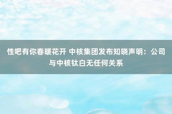 性吧有你春暖花开 中核集团发布知晓声明：公司与中核钛白无任何关系