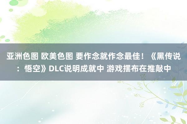 亚洲色图 欧美色图 要作念就作念最佳！《黑传说：悟空》DLC说明成就中 游戏摆布在推敲中