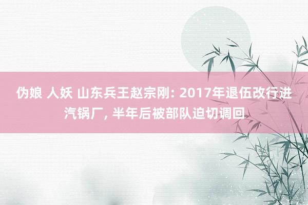 伪娘 人妖 山东兵王赵宗刚: 2017年退伍改行进汽锅厂， 半年后被部队迫切调回