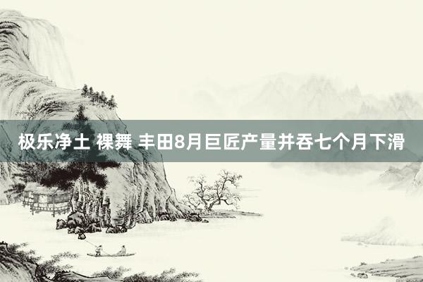 极乐净土 裸舞 丰田8月巨匠产量并吞七个月下滑