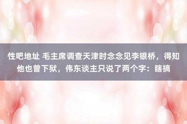 性吧地址 毛主席调查天津时念念见李银桥，得知他也曾下狱，伟东谈主只说了两个字：瞎搞