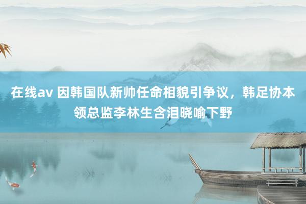 在线av 因韩国队新帅任命相貌引争议，韩足协本领总监李林生含泪晓喻下野