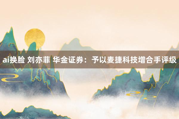 ai换脸 刘亦菲 华金证券：予以麦捷科技增合手评级