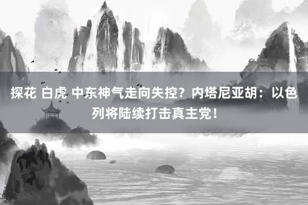 探花 白虎 中东神气走向失控？内塔尼亚胡：以色列将陆续打击真主党！