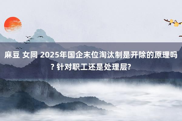 麻豆 女同 2025年国企末位淘汰制是开除的原理吗? 针对职工还是处理层?