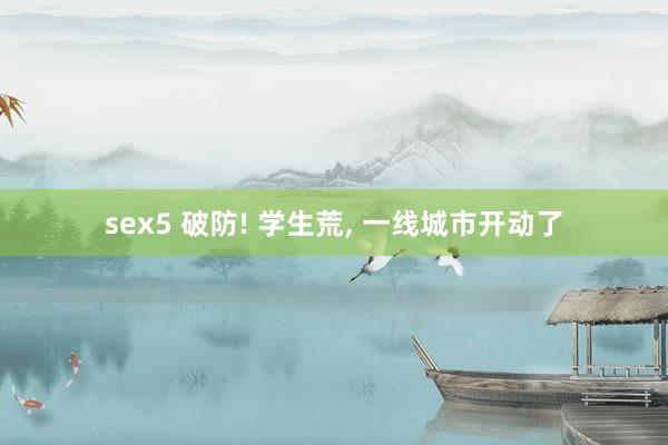 sex5 破防! 学生荒， 一线城市开动了