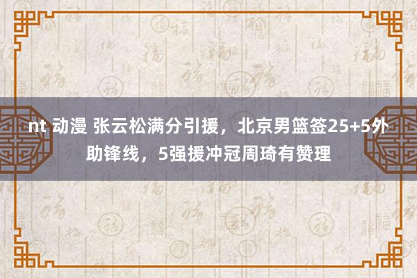 nt 动漫 张云松满分引援，北京男篮签25+5外助锋线，5强援冲冠周琦有赞理