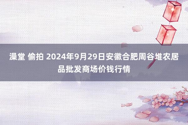 澡堂 偷拍 2024年9月29日安徽合肥周谷堆农居品批发商场价钱行情