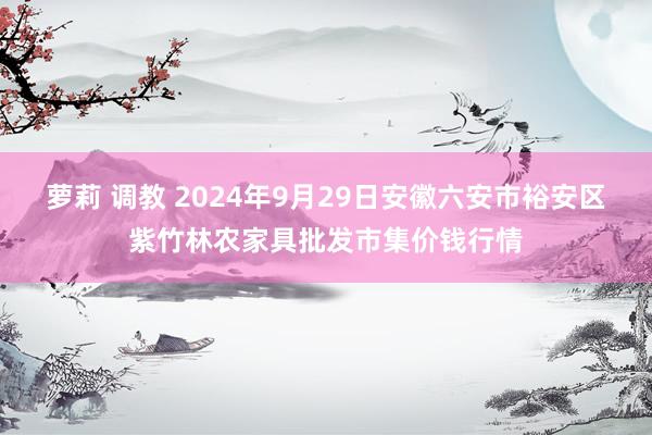 萝莉 调教 2024年9月29日安徽六安市裕安区紫竹林农家具批发市集价钱行情