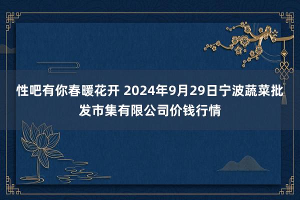 性吧有你春暖花开 2024年9月29日宁波蔬菜批发市集有限公司价钱行情