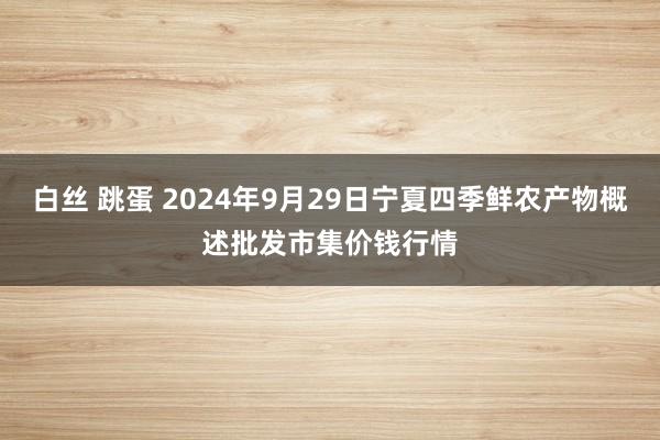 白丝 跳蛋 2024年9月29日宁夏四季鲜农产物概述批发市集价钱行情