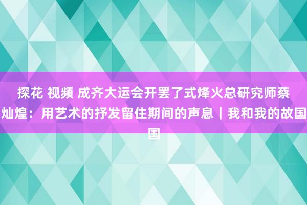 探花 视频 成齐大运会开罢了式烽火总研究师蔡灿煌：用艺术的抒发留住期间的声息｜我和我的故国