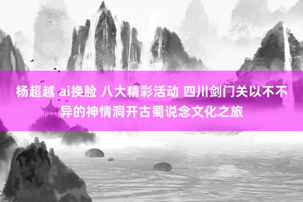 杨超越 ai换脸 八大精彩活动 四川剑门关以不不异的神情洞开古蜀说念文化之旅