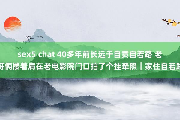 sex5 chat 40多年前长远于自贡自若路 老哥俩搂着肩在老电影院门口拍了个挂牵照｜家住自若路