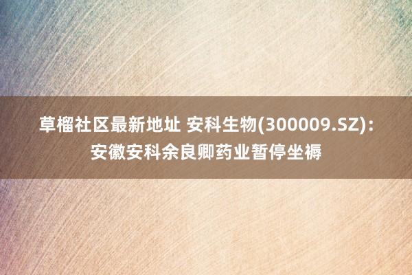 草榴社区最新地址 安科生物(300009.SZ)：安徽安科余良卿药业暂停坐褥