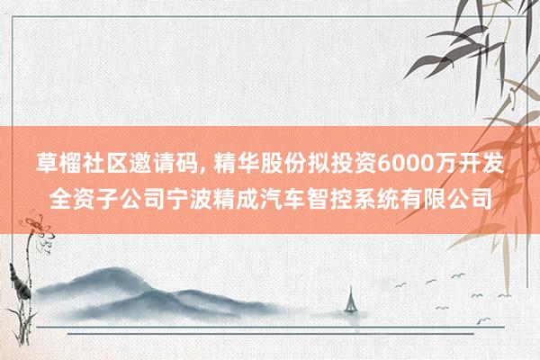 草榴社区邀请码， 精华股份拟投资6000万开发全资子公司宁波精成汽车智控系统有限公司