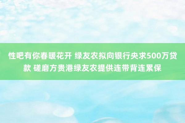 性吧有你春暖花开 绿友农拟向银行央求500万贷款 磋磨方贵港绿友农提供连带背连累保