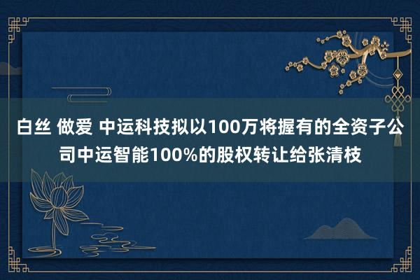 白丝 做爱 中运科技拟以100万将握有的全资子公司中运智能100%的股权转让给张清枝