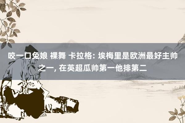 咬一口兔娘 裸舞 卡拉格: 埃梅里是欧洲最好主帅之一， 在英超瓜帅第一他排第二