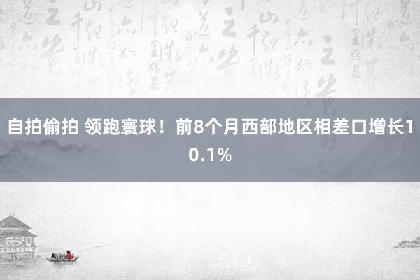 自拍偷拍 领跑寰球！前8个月西部地区相差口增长10.1%