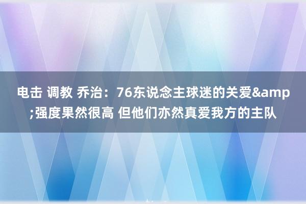 电击 调教 乔治：76东说念主球迷的关爱&强度果然很高 但他们亦然真爱我方的主队