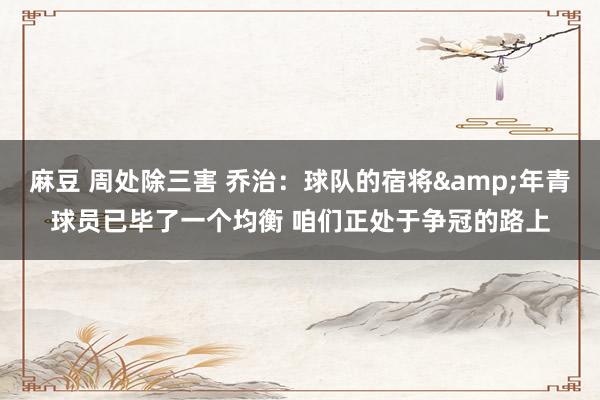 麻豆 周处除三害 乔治：球队的宿将&年青球员已毕了一个均衡 咱们正处于争冠的路上