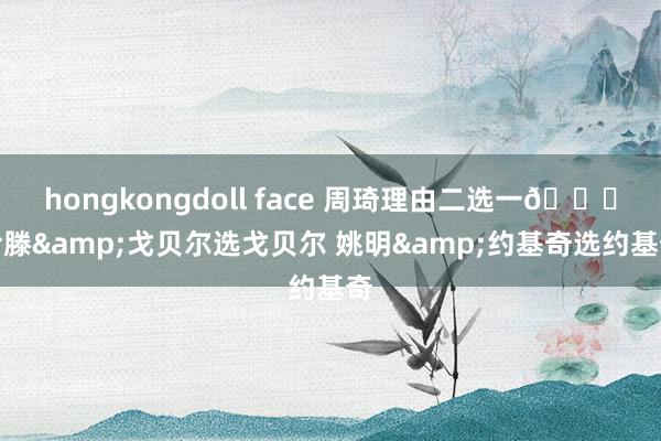 hongkongdoll face 周琦理由二选一😁哈滕&戈贝尔选戈贝尔 姚明&约基奇选约基奇