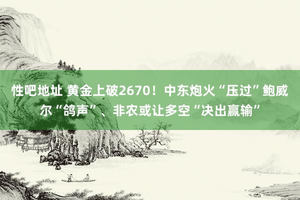 性吧地址 黄金上破2670！中东炮火“压过”鲍威尔“鸽声”、非农或让多空“决出赢输”