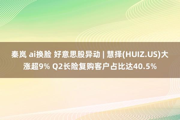 秦岚 ai换脸 好意思股异动 | 慧择(HUIZ.US)大涨超9% Q2长险复购客户占比达40.5%