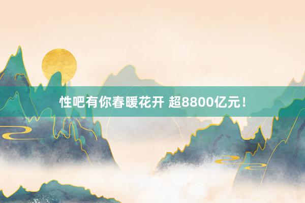 性吧有你春暖花开 超8800亿元！