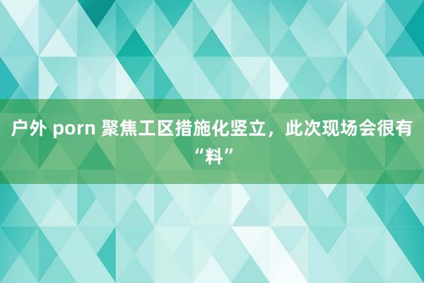 户外 porn 聚焦工区措施化竖立，此次现场会很有“料”